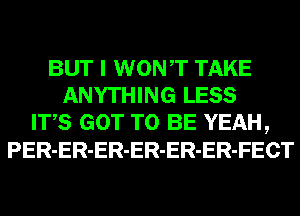 BUT I WONT TAKE
ANYTHING LESS
ITS GOT TO BE YEAH,
PER-ER-ER-ER-ER-ER-FECT