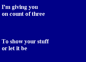 I'm giving you
on count of three

To show yom stuff
or let it be