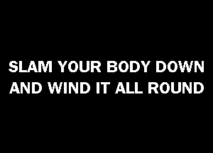SLAM YOUR BODY DOWN

AND WIND IT ALL ROUND