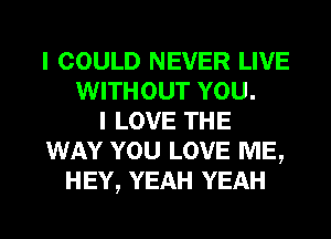 I COULD NEVER LIVE
WITHOUT YOU.
I LOVE THE
WAY YOU LOVE ME,
HEY, YEAH YEAH
