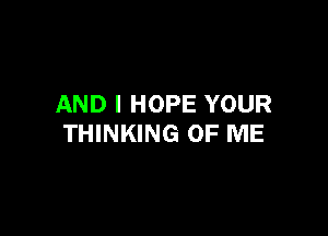 AND I HOPE YOUR

THINKING OF ME