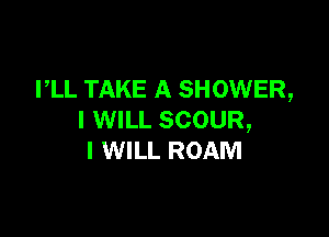 PLL TAKE A SHOWER,

I WILL SCOUR,
I WILL ROAM