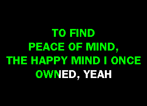 TO FIND
PEACE OF MIND,

THE HAPPY MIND I ONCE
OWNED, YEAH
