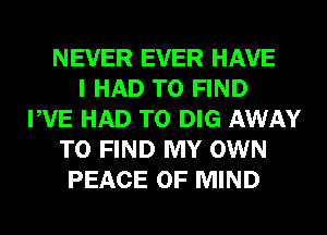 NEVER EVER HAVE
I HAD TO FIND
PVE HAD TO DIG AWAY
TO FIND MY OWN
PEACE OF MIND