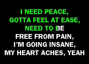 I NEED PEACE,
GOTTA FEEL AT EASE,
NEED TO BE

FREE FROM PAIN,
PM GOING INSANE,

MY HEART ACHES, YEAH