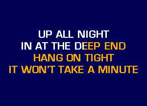 UP ALL NIGHT
IN AT THE DEEP END
HANG ON TIGHT
IT WON'T TAKE A MINUTE