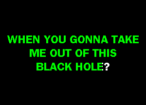 WHEN YOU GONNA TAKE

ME OUT OF THIS
BLACK HOLE?