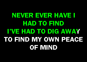 NEVER EVER HAVE I
HAD TO FIND
PVE HAD TO DIG AWAY
TO FIND MY OWN PEACE
OF MIND