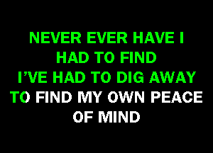 NEVER EVER HAVE I
HAD TO FIND
PVE HAD TO DIG AWAY
TO FIND MY OWN PEACE
OF MIND