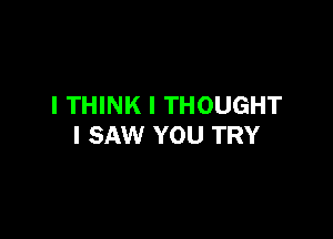 I THINK I THOUGHT

I SAW YOU TRY