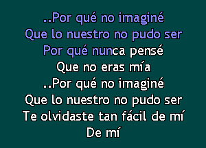..Por quo no imagino
Que lo nuestro no pudo ser
Por quo nunca penso
Que no eras mfa
..Por quo no imagino
Que lo nuestro no pudo ser
Te olvidaste tan faicil de ml'
De ml'