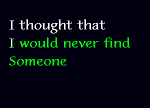 I thought that
I would never find

Someone