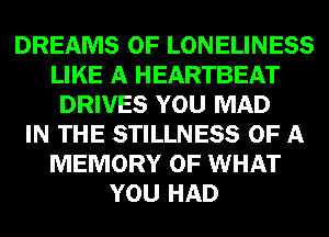 DREAMS 0F LONELINESS
LIKE A HEARTBEAT
DRIVES YOU MAD
IN THE STILLNESS OF A
MEMORY OF WHAT
YOU HAD