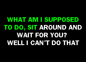 WHAT AM I SUPPOSED
TO DO, SIT AROUND AND
WAIT FOR YOU?
WELL I CANT DO THAT