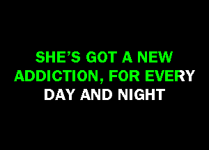 SHES GOT A NEW

ADDICTION, FOR EVERY
DAY AND NIGHT
