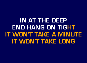 IN AT THE DEEP
END HANG ON TIGHT
IT WON'T TAKE A MINUTE
IT WON'T TAKE LONG