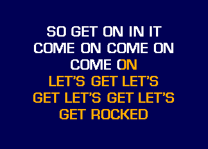 80 GET ON IN IT
COME ON COME ON
COME ON
LETS GET LET'S
GET LET'S GET LET'S
GET RDCKED

g