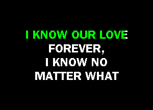 I KNOW OUR LOVE
FOREVER,

I KNOW N0
MA'ITER WHAT