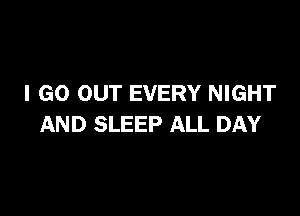 I GO OUT EVERY NIGHT

AND SLEEP ALL DAY