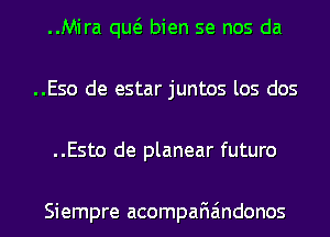 ..Mira qw bien se nos da
..Eso de estar juntos los dos
..Esto de planear futuro

Siempre acompafiaindonos