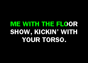 ME WITH THE FLOOR

SHOW, KICKIN, WITH
YOUR TORSO.