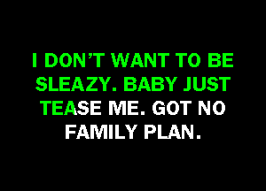 I DONT WANT TO BE

SLEAZY. BABY JUST

TEASE ME. GOT N0
FAMILY PLAN.