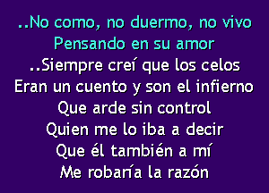 ..No come, no duermo, no vivo
Pensando en su amor
..Siempre cref que los celos
Eran un cuento y son el infierno
Que arde sin control
Quien me lo iba a decir
Que a tambwn a ml'

Me roban'a la razdn