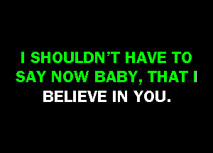 I SHOULDNT HAVE TO

SAY NOW BABY, THAT I
BELIEVE IN YOU.