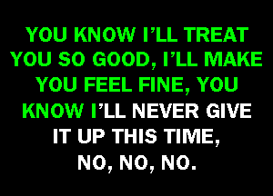 YOU KNOW VLL TREAT
YOU SO GOOD, VLL MAKE
YOU FEEL FINE, YOU
KNOW VLL NEVER GIVE
IT UP THIS TIME,

N0, N0, N0.