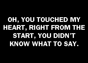 0H, YOU TOUCHED MY
HEART, RIGHT FROM THE

START, YOU DIDNT
KNOW WHAT TO SAY.