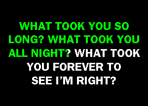 WHAT TOOK YOU SO
LONG? WHAT TOOK YOU

ALL NIGHT? WHAT TOOK
YOU FOREVER TO
SEE PM RIGHT?