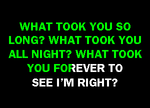 WHAT TOOK YOU SO
LONG? WHAT TOOK YOU

ALL NIGHT? WHAT TOOK
YOU FOREVER TO

SEE PM RIGHT?