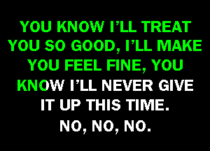 YOU KNOW VLL TREAT
YOU SO GOOD, VLL MAKE
YOU FEEL FINE, YOU
KNOW VLL NEVER GIVE
IT UP THIS TIME.

N0, N0, N0.