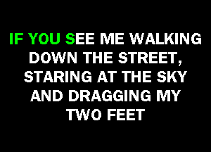 IF YOU SEE ME WALKING
DOWN THE STREET,
STARING AT THE SKY
AND DRAGGING MY
TWO FEET