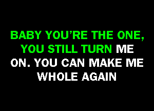 BABY YOURE THE ONE,
YOU STILL TURN ME
ON. YOU CAN MAKE ME
WHOLE AGAIN