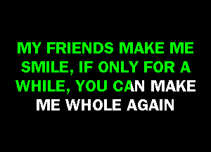 MY FRIENDS MAKE ME

SMILE, IF ONLY FOR A

WHILE, YOU CAN MAKE
ME WHOLE AGAIN
