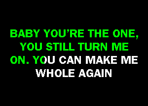 BABY YOURE THE ONE,
YOU STILL TURN ME
ON. YOU CAN MAKE ME
WHOLE AGAIN