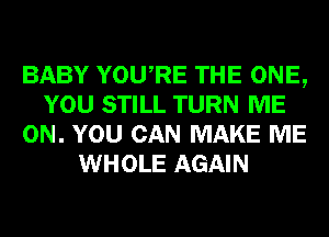 BABY YOURE THE ONE,
YOU STILL TURN ME
ON. YOU CAN MAKE ME
WHOLE AGAIN