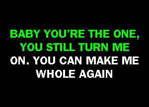 BABY YOURE THE ONE,
YOU STILL TURN ME
ON. YOU CAN MAKE ME
WHOLE AGAIN