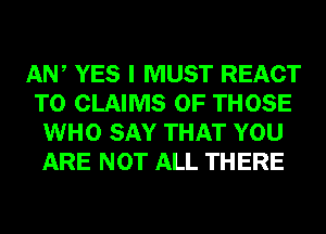 AW YES I MUST REACT
T0 CLAIMS OF THOSE
WHO SAY THAT YOU
ARE NOT ALL THERE