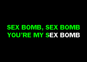 SEX BOMB, SEX BOMB
YOURE MY SEX BOMB