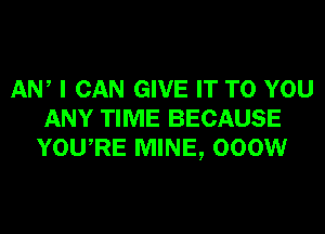 AW I CAN GIVE IT TO YOU
ANY TIME BECAUSE
YOURE MINE, 000W