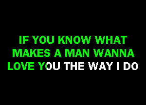 IF YOU KNOW WHAT
MAKES A MAN WANNA
LOVE YOU THE WAY I DO