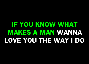 IF YOU KNOW WHAT
MAKES A MAN WANNA
LOVE YOU THE WAY I DO