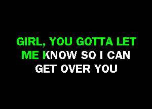 GIRL, YOU GOTTA LET

ME KNOW SO I CAN
GET OVER YOU