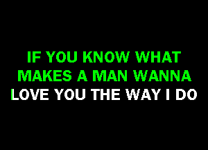 IF YOU KNOW WHAT
MAKES A MAN WANNA
LOVE YOU THE WAY I DO