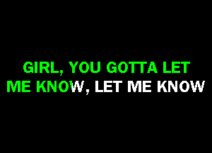 GIRL, YOU GOTTA LET
ME KNOW, LET ME KNOW