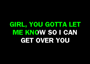 GIRL, YOU GOTTA LET

ME KNOW SO I CAN
GET OVER YOU