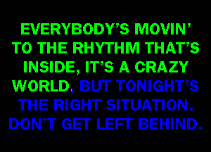 EVERYBODY? MOVIN,
EDI- RHYTHM m
INSIDE, WQW

WORLD, TONIGHTS
RIGHT SITUATION.
Dowr .1113? BEHIND.