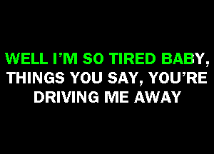 WELL PM 80 TIRED BABY,
THINGS YOU SAY, YOURE
DRIVING ME AWAY